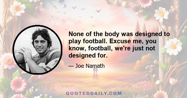 None of the body was designed to play football. Excuse me, you know, football, we're just not designed for.