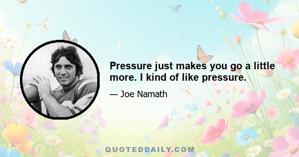 Pressure just makes you go a little more. I kind of like pressure.