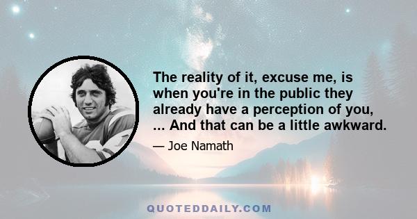 The reality of it, excuse me, is when you're in the public they already have a perception of you, ... And that can be a little awkward.