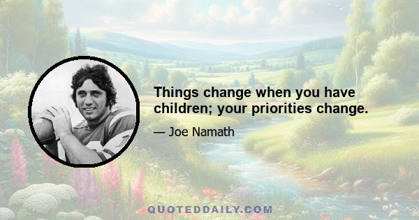 Things change when you have children; your priorities change.