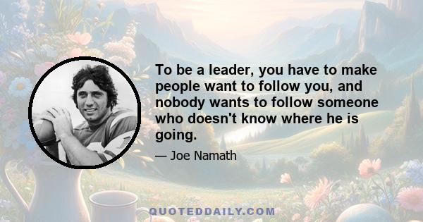 To be a leader, you have to make people want to follow you, and nobody wants to follow someone who doesn't know where he is going.