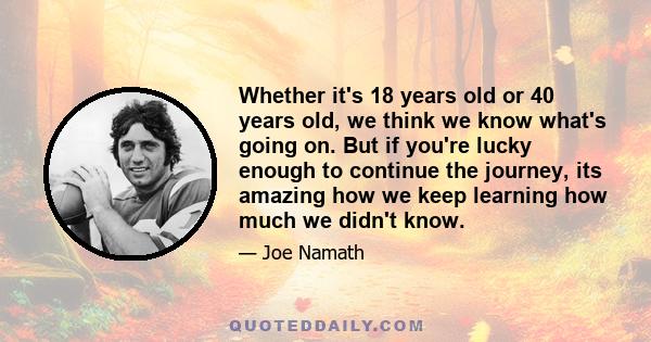 Whether it's 18 years old or 40 years old, we think we know what's going on. But if you're lucky enough to continue the journey, its amazing how we keep learning how much we didn't know.