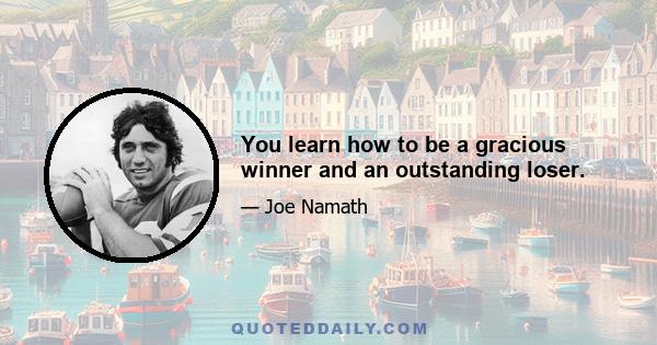 You learn how to be a gracious winner and an outstanding loser.