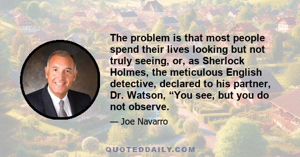 The problem is that most people spend their lives looking but not truly seeing, or, as Sherlock Holmes, the meticulous English detective, declared to his partner, Dr. Watson, “You see, but you do not observe.