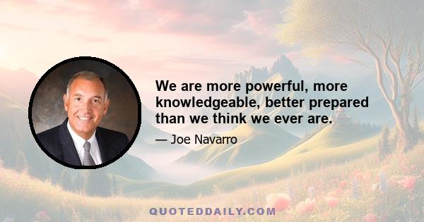 We are more powerful, more knowledgeable, better prepared than we think we ever are.