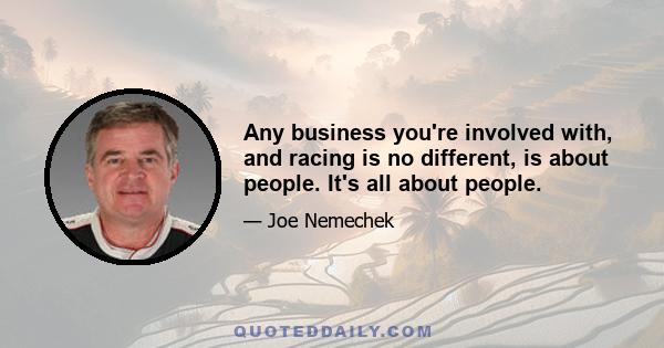 Any business you're involved with, and racing is no different, is about people. It's all about people.