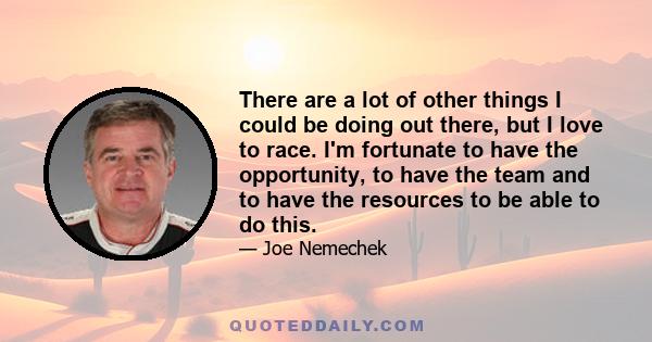 There are a lot of other things I could be doing out there, but I love to race. I'm fortunate to have the opportunity, to have the team and to have the resources to be able to do this.