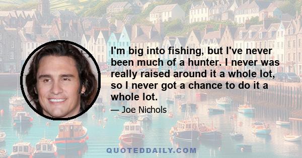 I'm big into fishing, but I've never been much of a hunter. I never was really raised around it a whole lot, so I never got a chance to do it a whole lot.