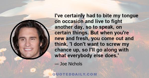 I've certainly had to bite my tongue on occasion and live to fight another day, so to speak, on certain things. But when you're new and fresh, you come out and think, 'I don't want to screw my chance up, so I'll go