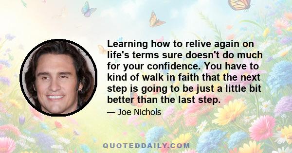 Learning how to relive again on life's terms sure doesn't do much for your confidence. You have to kind of walk in faith that the next step is going to be just a little bit better than the last step.