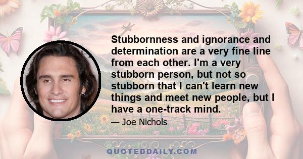 Stubbornness and ignorance and determination are a very fine line from each other. I'm a very stubborn person, but not so stubborn that I can't learn new things and meet new people, but I have a one-track mind.