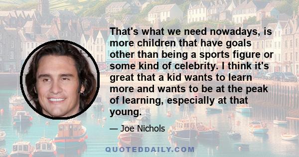 That's what we need nowadays, is more children that have goals other than being a sports figure or some kind of celebrity. I think it's great that a kid wants to learn more and wants to be at the peak of learning,