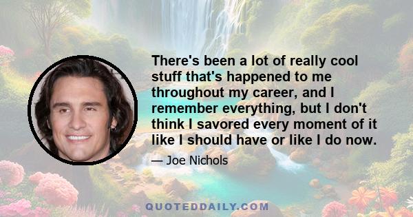 There's been a lot of really cool stuff that's happened to me throughout my career, and I remember everything, but I don't think I savored every moment of it like I should have or like I do now.