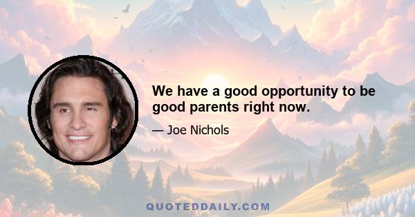 We have a good opportunity to be good parents right now.