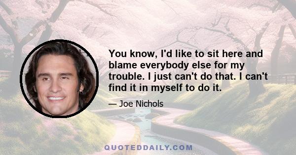 You know, I'd like to sit here and blame everybody else for my trouble. I just can't do that. I can't find it in myself to do it.