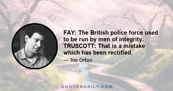 FAY: The British police force used to be run by men of integrity. TRUSCOTT: That is a mistake which has been rectified.