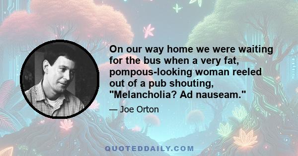 On our way home we were waiting for the bus when a very fat, pompous-looking woman reeled out of a pub shouting, Melancholia? Ad nauseam.