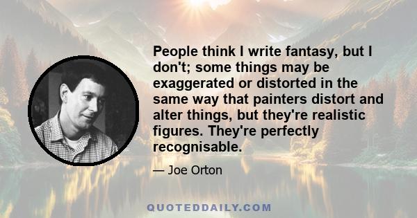 People think I write fantasy, but I don't; some things may be exaggerated or distorted in the same way that painters distort and alter things, but they're realistic figures. They're perfectly recognisable.