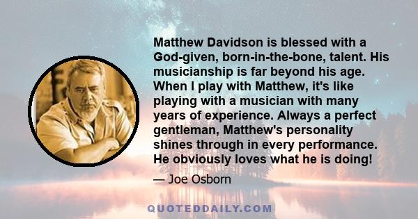 Matthew Davidson is blessed with a God-given, born-in-the-bone, talent. His musicianship is far beyond his age. When I play with Matthew, it's like playing with a musician with many years of experience. Always a perfect 