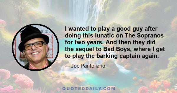 I wanted to play a good guy after doing this lunatic on The Sopranos for two years. And then they did the sequel to Bad Boys, where I get to play the barking captain again.