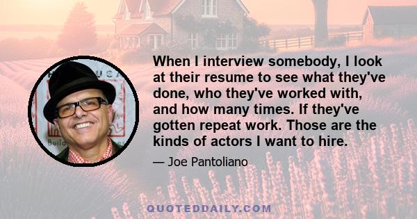 When I interview somebody, I look at their resume to see what they've done, who they've worked with, and how many times. If they've gotten repeat work. Those are the kinds of actors I want to hire.