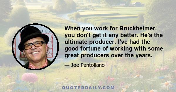 When you work for Bruckheimer, you don't get it any better. He's the ultimate producer. I've had the good fortune of working with some great producers over the years.