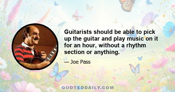 Guitarists should be able to pick up the guitar and play music on it for an hour, without a rhythm section or anything.