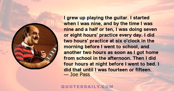 I grew up playing the guitar. I started when I was nine, and by the time I was nine and a half or ten, I was doing seven or eight hours' practice every day. I did two hours' practice at six o'clock in the morning before 