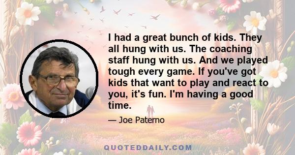 I had a great bunch of kids. They all hung with us. The coaching staff hung with us. And we played tough every game. If you've got kids that want to play and react to you, it's fun. I'm having a good time.