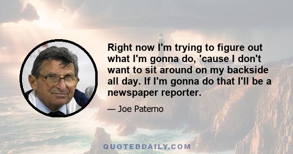 Right now I'm trying to figure out what I'm gonna do, 'cause I don't want to sit around on my backside all day. If I'm gonna do that I'll be a newspaper reporter.