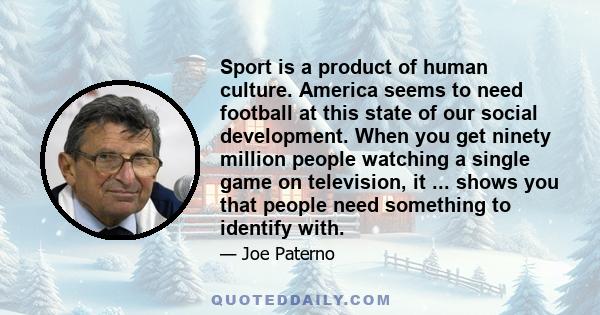 Sport is a product of human culture. America seems to need football at this state of our social development. When you get ninety million people watching a single game on television, it ... shows you that people need