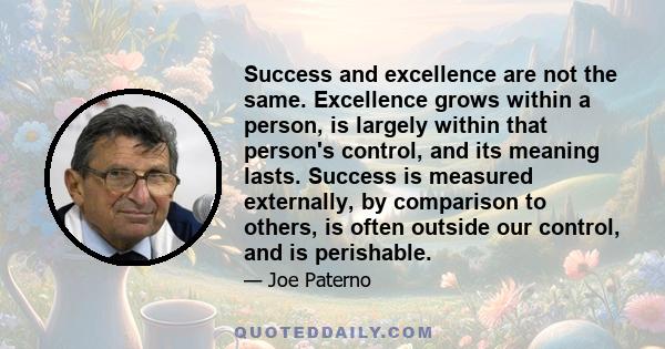 Success and excellence are not the same. Excellence grows within a person, is largely within that person's control, and its meaning lasts. Success is measured externally, by comparison to others, is often outside our