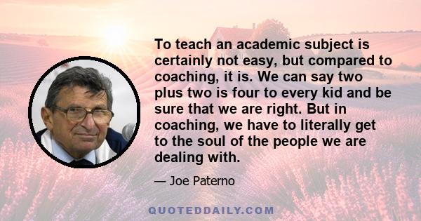 To teach an academic subject is certainly not easy, but compared to coaching, it is. We can say two plus two is four to every kid and be sure that we are right. But in coaching, we have to literally get to the soul of