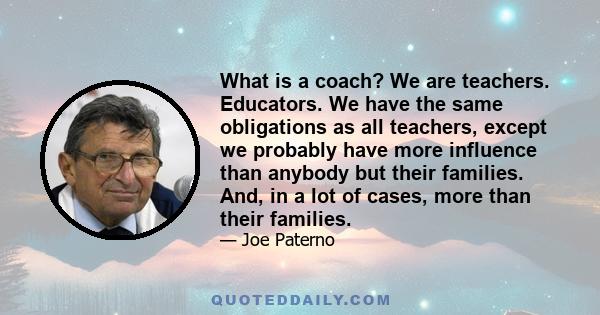 What is a coach? We are teachers. Educators. We have the same obligations as all teachers, except we probably have more influence than anybody but their families. And, in a lot of cases, more than their families.