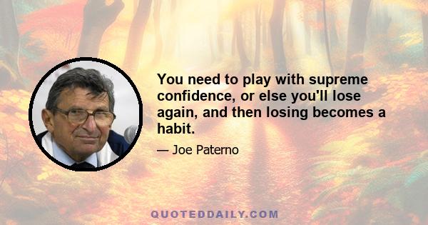 You need to play with supreme confidence, or else you'll lose again, and then losing becomes a habit.