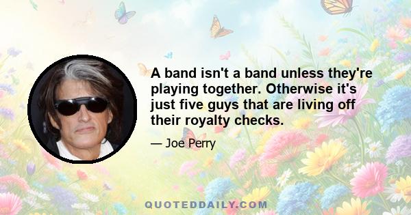 A band isn't a band unless they're playing together. Otherwise it's just five guys that are living off their royalty checks.