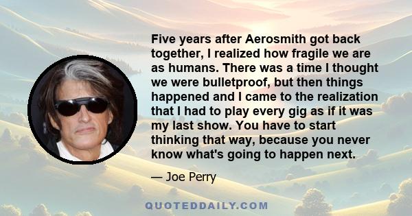 Five years after Aerosmith got back together, I realized how fragile we are as humans. There was a time I thought we were bulletproof, but then things happened and I came to the realization that I had to play every gig