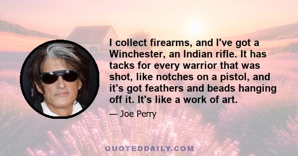 I collect firearms, and I've got a Winchester, an Indian rifle. It has tacks for every warrior that was shot, like notches on a pistol, and it's got feathers and beads hanging off it. It's like a work of art.