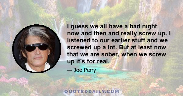 I guess we all have a bad night now and then and really screw up. I listened to our earlier stuff and we screwed up a lot. But at least now that we are sober, when we screw up it's for real.