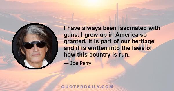 I have always been fascinated with guns. I grew up in America so granted, it is part of our heritage and it is written into the laws of how this country is run.