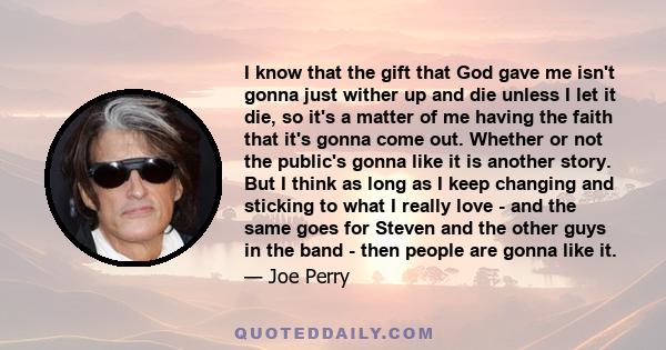 I know that the gift that God gave me isn't gonna just wither up and die unless I let it die, so it's a matter of me having the faith that it's gonna come out. Whether or not the public's gonna like it is another story. 