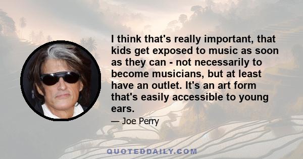 I think that's really important, that kids get exposed to music as soon as they can - not necessarily to become musicians, but at least have an outlet. It's an art form that's easily accessible to young ears.