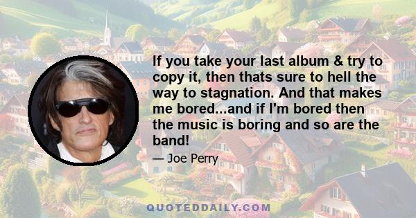 If you take your last album & try to copy it, then thats sure to hell the way to stagnation. And that makes me bored...and if I'm bored then the music is boring and so are the band!