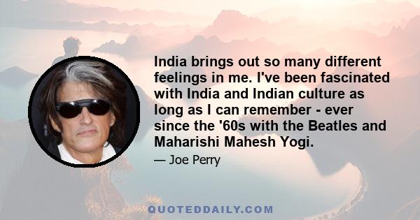 India brings out so many different feelings in me. I've been fascinated with India and Indian culture as long as I can remember - ever since the '60s with the Beatles and Maharishi Mahesh Yogi.