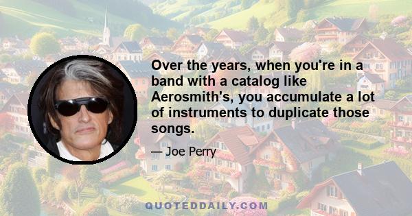 Over the years, when you're in a band with a catalog like Aerosmith's, you accumulate a lot of instruments to duplicate those songs.