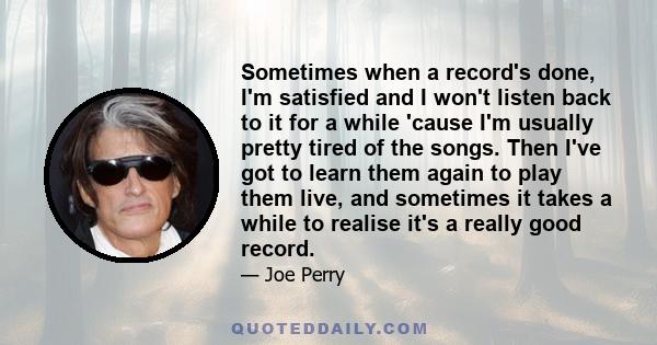 Sometimes when a record's done, I'm satisfied and I won't listen back to it for a while 'cause I'm usually pretty tired of the songs. Then I've got to learn them again to play them live, and sometimes it takes a while