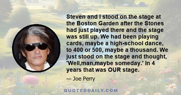 Steven and I stood on the stage at the Boston Garden after the Stones had just played there and the stage was still up. We had been playing cards, maybe a high-school dance, to 400 or 500, maybe a thousand. We just