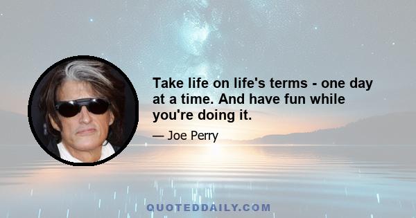 Take life on life's terms - one day at a time. And have fun while you're doing it.