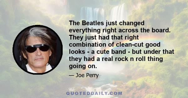 The Beatles just changed everything right across the board. They just had that right combination of clean-cut good looks - a cute band - but under that they had a real rock n roll thing going on.