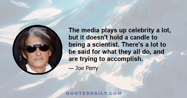 The media plays up celebrity a lot, but it doesn't hold a candle to being a scientist. There's a lot to be said for what they all do, and are trying to accomplish.